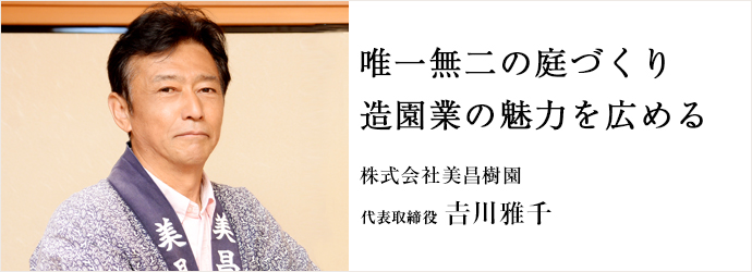 唯一無二の庭づくり　造園業の魅力を広める
株式会社美昌樹園 代表取締役 𠮷川雅千