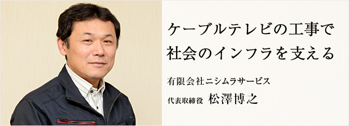 ケーブルテレビの工事で　社会のインフラを支える
有限会社ニシムラサービス 代表取締役 松澤博之