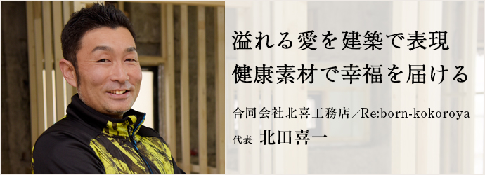 溢れる愛を建築で表現　健康素材で幸福を届ける
合同会社北喜工務店／Re:born-kokoroya 代表 北田喜一