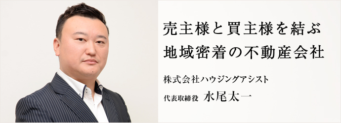 売主様と買主様を結ぶ　地域密着の不動産会社
株式会社ハウジングアシスト 代表取締役 水尾太一