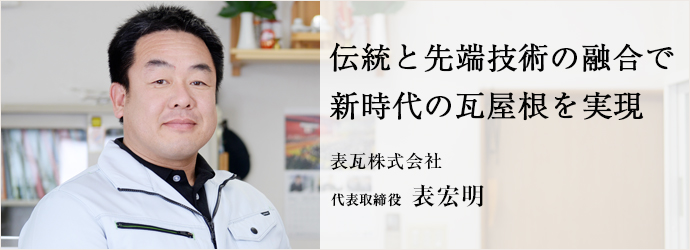 伝統と先端技術の融合で　新時代の瓦屋根を実現
表瓦株式会社 代表取締役 表宏明