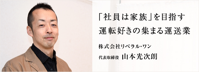 「社員は家族」を目指す　運転好きの集まる運送業
株式会社リベラル・ワン 代表取締役 山本光次朗