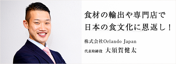 食材の輸出や専門店で　日本の日本の食文化に恩返し！
株式会社Orlando Japan 代表取締役 大須賀健太