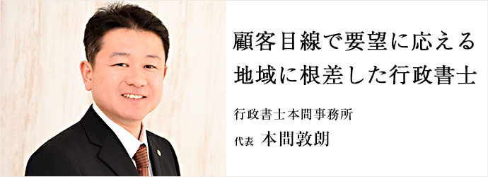 顧客目線で要望に応える　地域に根差した行政書士
行政書士本間事務所 代表 本間敦朗