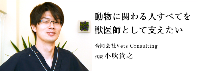 動物に関わる人すべてを　獣医師として支えたい
合同会社Vets Consulting 代表 小吹貴之