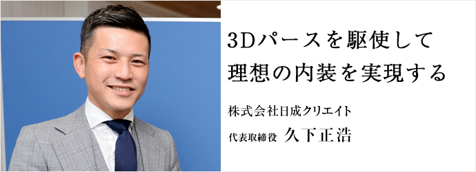 3Dパースを駆使して　理想の内装を実現する
株式会社日成クリエイト 代表取締役 久下正浩