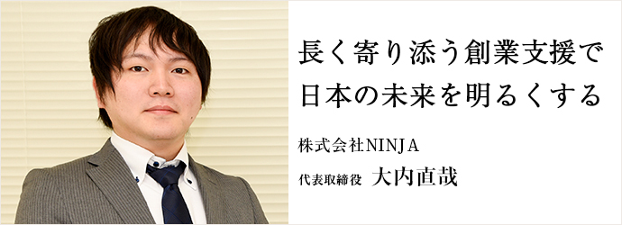 長く寄り添う創業支援で　日の未来を明るくする
株式会社NINJA 代表取締役 大内直哉