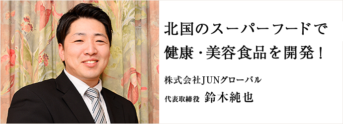 北国のスーパーフードで　健康・美容食品を開発！
株式会社JUNグローバル 代表取締役 鈴木純也