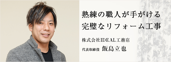 熟練の職人が手がける　完璧なリフォーム工事
株式会社IDEAL工務店 代表取締役 飯島立也