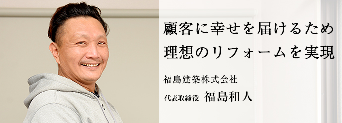 顧客に幸せを届けるため　理想のリフォームを実現
福島建築株式会社 代表取締役 福島和人