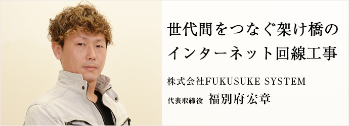 世代間をつなぐ架け橋の　インターネット回線工事
株式会社FUKUSUKE SYSTEM 代表取締役 福別府宏章