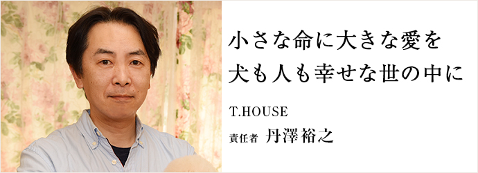 小さな命に大きな愛を　犬も人も幸せな世の中に
T.HOUSE 責任者 丹澤裕之