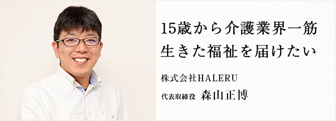 15歳から介護業界一筋　生きた福祉を届けたい
株式会社HALERU 代表取締役 森山正博