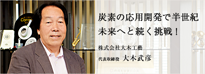 炭素の応用開発で半世紀　未来へと続く挑戦！
株式会社大木工藝 代表取締役 大木武彦