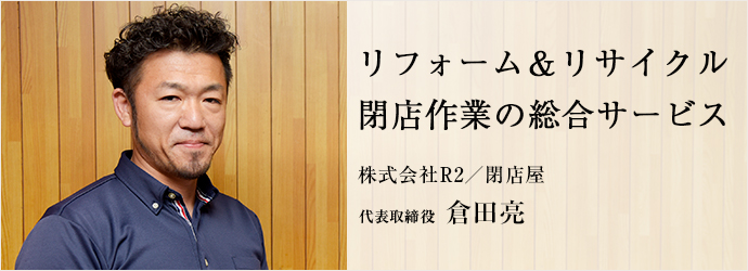 リフォーム＆リサイクル　閉店作業の総合サービス
株式会社R2／閉店屋 代表取締役 倉田亮