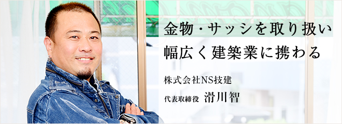 金物・サッシを取り扱い　幅広く建築業に携わる
株式会社NS技建 代表取締役 滑川智