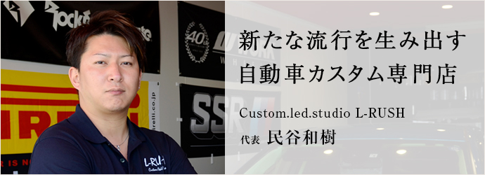 新たな流行を生み出す　自動車カスタム専門店
Custom.led.studio L-RUSH 代表 民谷和樹