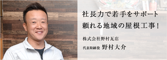 社長力で若手をサポート　頼れる地域の屋根工事！
株式会社野村瓦店 代表取締役 野村大介