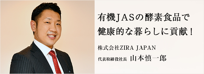 有機JASの酵素食品で　健康的な暮らしに貢献！
株式会社ZIRA JAPAN 代表取締役社長 山本慎一郎