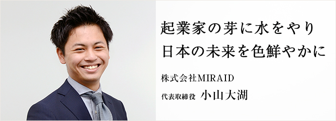 起業家の芽に水をやり　日本の未来を色鮮やかに
株式会社MIRAID 代表取締役 小山大湖