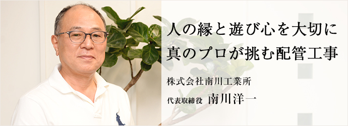 人の縁と遊び心を大切に　真のプロが挑む配管工事
株式会社南川工業所 代表取締役 南川洋一