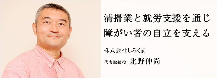 清掃業と就労支援を通じ　障がい者の自立を支える
株式会社しろくま 代表取締役 北野伸尚