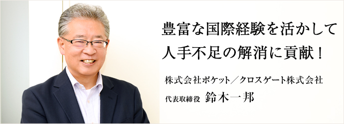 豊富な国際経験を活かして　人手不足の解消に貢献！
株式会社ポケット／クロスゲート株式会社 代表取締役 鈴木一邦