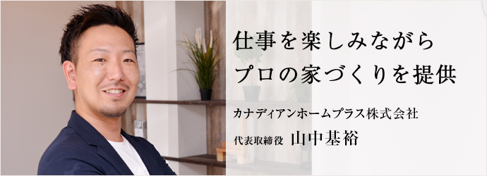 仕事を楽しみながら　プロの家づくりを提供
カナディアンホームプラス株式会社 代表取締役 山中基裕