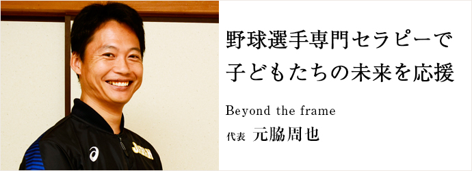 野球選手専門セラピーで　子どもたちの未来を応援
Beyond the frame 代表 元脇周也