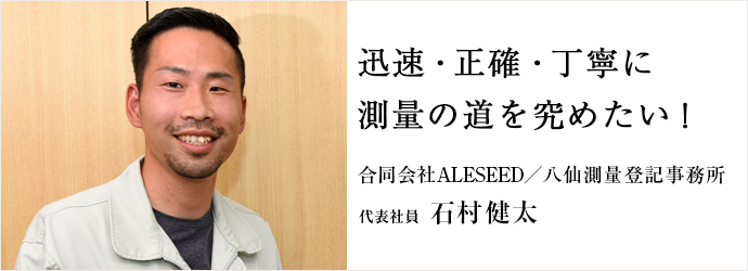 迅速・正確・丁寧に　測量の道を究めたい！
合同会社ALESEED／八仙測量登記事務所 代表社員 石村健太