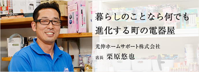 暮らしのことなら何でも　進化する町の電器屋
光伸ホームサポート株式会社 店長 栗原悠也