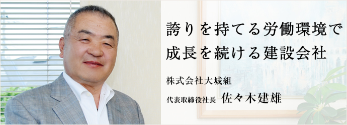 誇りを持てる労働環境で　成長を続ける建設会社
株式会社大城組 代表取締役社長 佐々木建雄