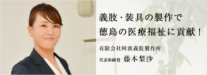 義肢・装具の製作で　徳島の医療福祉に貢献！
有限会社阿波義肢製作所 代表取締役 藤本梨沙