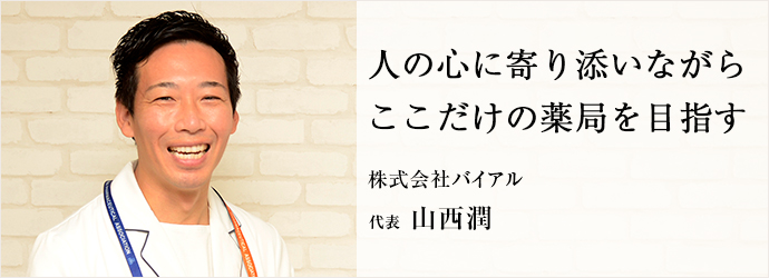 人の心に寄り添いながら　ここだけの薬局を目指す
株式会社バイアル 代表 山西潤