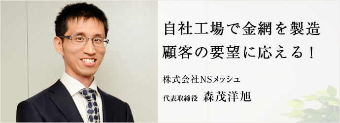 自社工場で金網を製造　顧客の要望に応える！
株式会社NSメッシュ 代表取締役 森茂洋旭