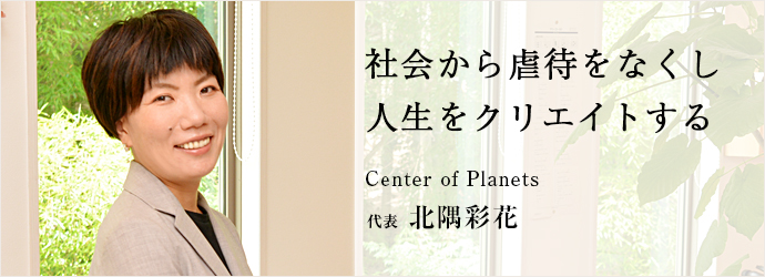 社会から虐待をなくし　人生をクリエイトする
Center of Planets 代表 北隅彩花