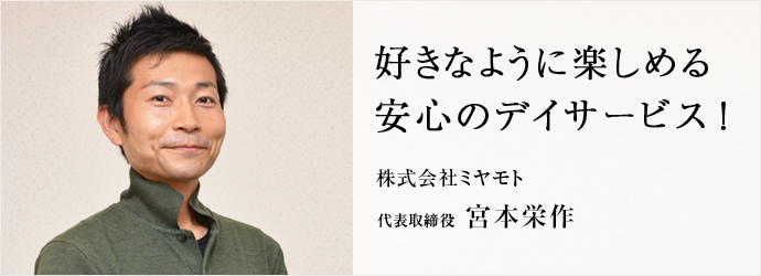 好きなように楽しめる　安心のデイサービス！
株式会社ミヤモト 代表取締役 宮本栄作