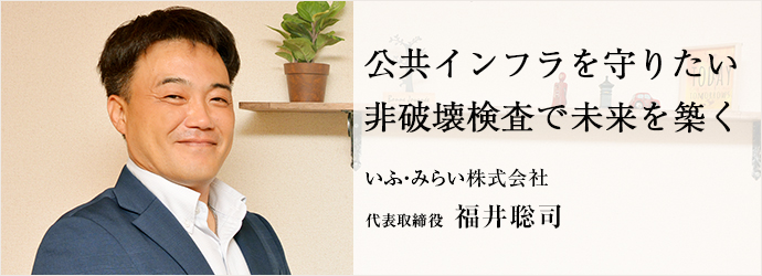 公共インフラを守りたい　非破壊検査で未来を築く
いふ・みらい株式会社 代表取締役 福井聡司