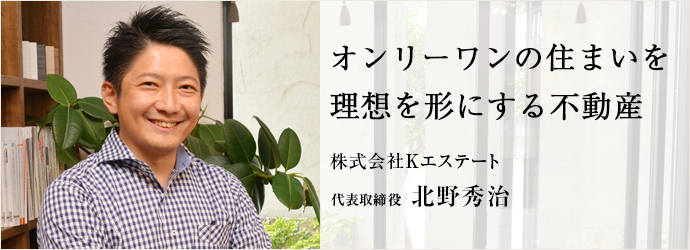 オンリーワンの住まいを　理想を形にする不動産
株式会社Kエステート 代表取締役 北野秀治