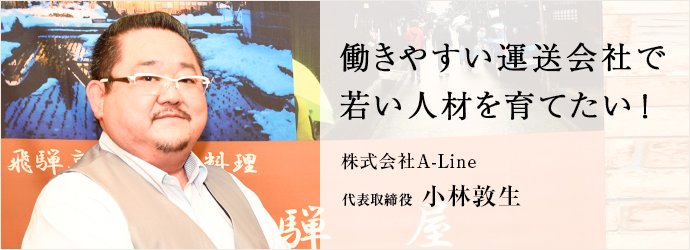 働きやすい運送会社で　若い人材を育てたい！
株式会社A-Line 代表取締役 小林敦生