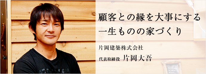顧客との縁を大事にする　一生ものの家づくり
片岡建築株式会社 代表取締役 片岡大吾