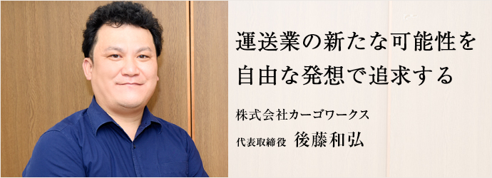 運送業の新たな可能性を　自由な発想で追求する
株式会社カーゴワークス 代表取締役 後藤和弘