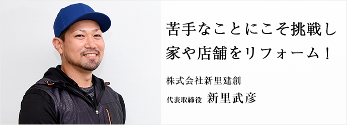 苦手なことにこそ挑戦し　家や店舗をリフォーム！
株式会社新里建創 代表取締役 新里武彦