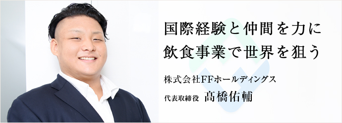 国際経験と仲間を力に　飲食事業で世界を狙う
株式会社FFホールディングス 代表取締役 髙橋佑輔