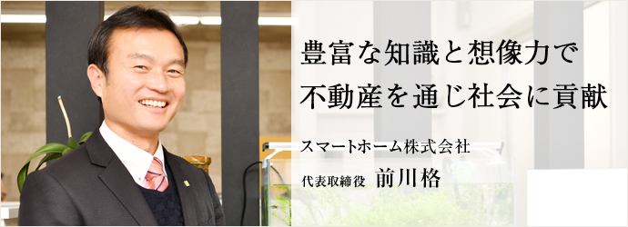 豊富な知識と想像力で　不動産を通じ社会に貢献
スマートホーム株式会社 代表取締役 前川格