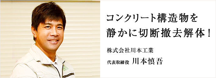 コンクリート構造物を　静かに切断撤去解体！
株式会社川本工業 代表取締役 川本慎吾