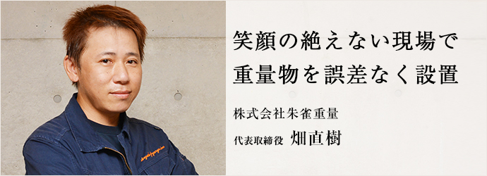 笑顔の絶えない現場で　重量物を誤差なく設置
株式会社朱雀重量 代表取締役 畑直樹