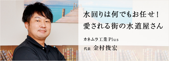 水回りは何でもお任せ！　愛される街の水道屋さん
カネムラ工業Plus 代表 金村俊宏