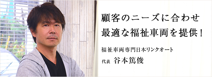 顧客のニーズに合わせ　最適な福祉車両を提供！
福祉車両専門日本リンクオート 代表 谷本篤俊