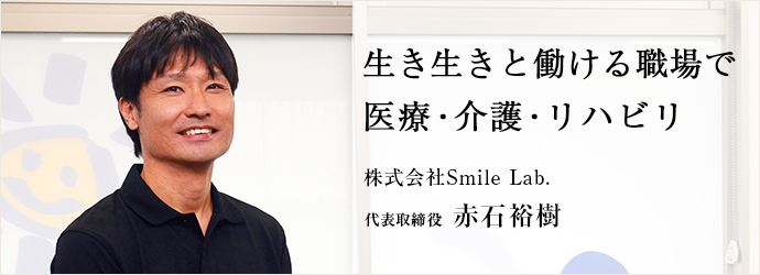 生き生きと働ける職場で　医療・介護・リハビリ
株式会社Smile Lab. 代表取締役 赤石裕樹